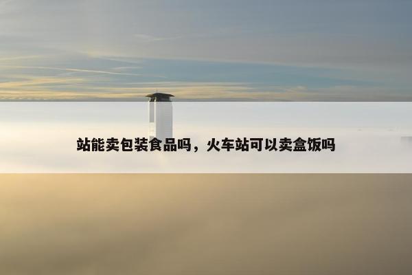 站能卖包装食品吗，火车站可以卖盒饭吗
