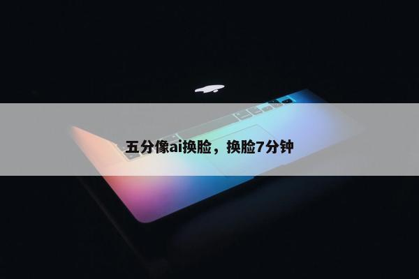五分像ai换脸，换脸7分钟