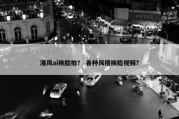 港风ai换脸拍？ 各种风格换脸视频？