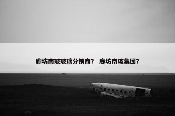 廊坊南玻玻璃分销商？ 廊坊南玻集团？