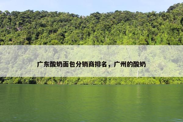 广东酸奶面包分销商排名，广州的酸奶