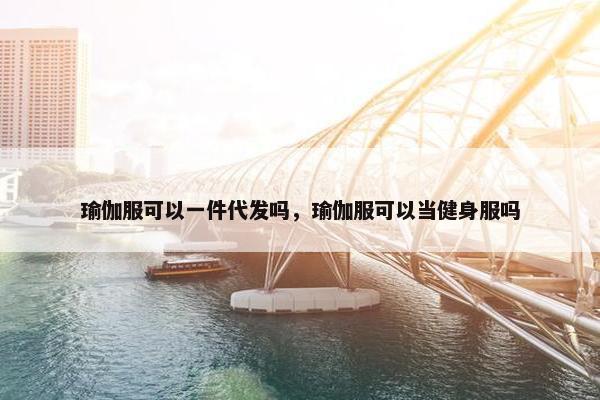 瑜伽服可以一件代发吗，瑜伽服可以当健身服吗