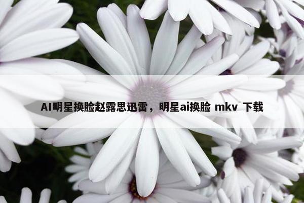AI明星换脸赵露思迅雷，明星ai换脸 mkv 下载