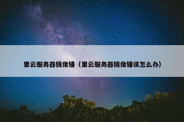 里云服务器镜像错（里云服务器镜像错误怎么办）