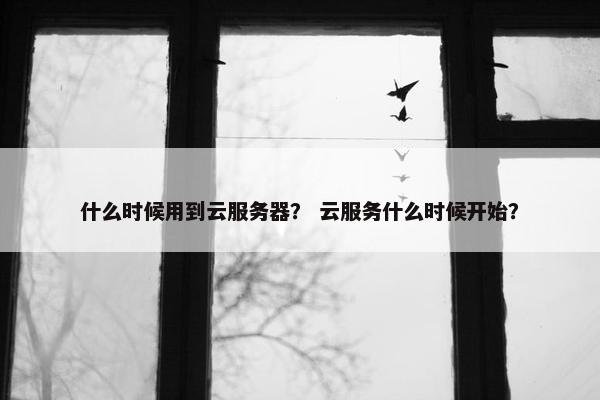什么时候用到云服务器？ 云服务什么时候开始？