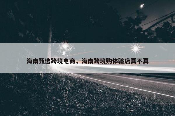 海南甄选跨境电商，海南跨境购体验店真不真