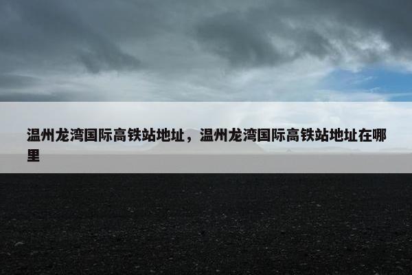 温州龙湾国际高铁站地址，温州龙湾国际高铁站地址在哪里