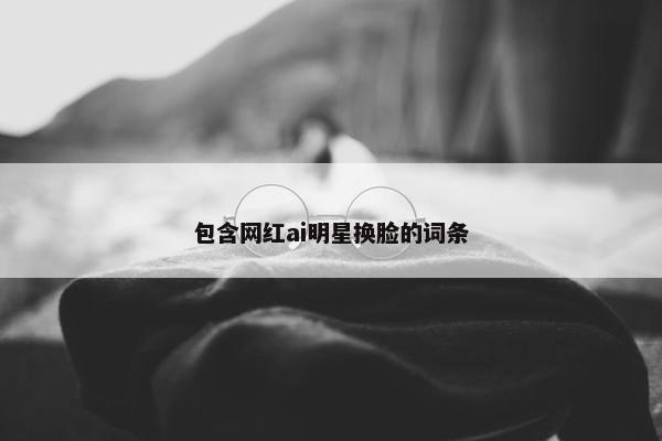 包含网红ai明星换脸的词条
