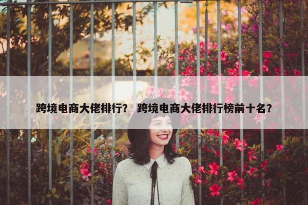 跨境电商大佬排行？ 跨境电商大佬排行榜前十名？