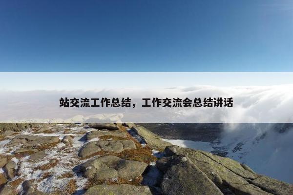站交流工作总结，工作交流会总结讲话