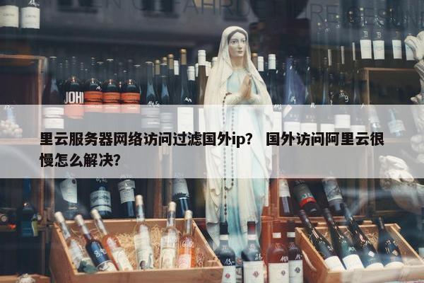 里云服务器网络访问过滤国外ip？ 国外访问阿里云很慢怎么解决？