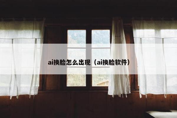 ai换脸怎么出现（ai换脸软件）