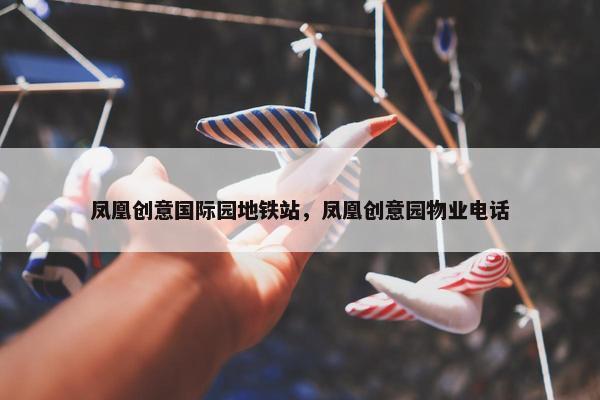 凤凰创意国际园地铁站，凤凰创意园物业电话