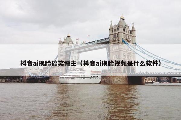 抖音ai换脸搞笑博主（抖音ai换脸视频是什么软件）