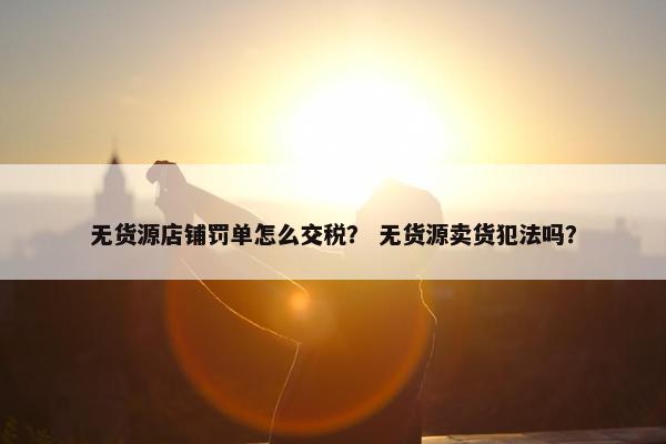 无货源店铺罚单怎么交税？ 无货源卖货犯法吗？
