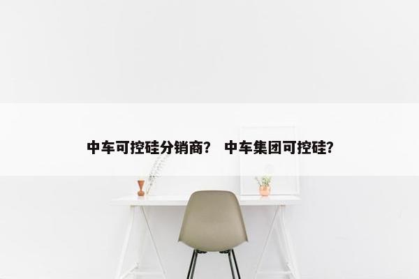 中车可控硅分销商？ 中车集团可控硅？