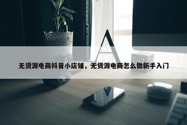 无货源电商抖音小店铺，无货源电商怎么做新手入门