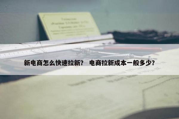 新电商怎么快速拉新？ 电商拉新成本一般多少？