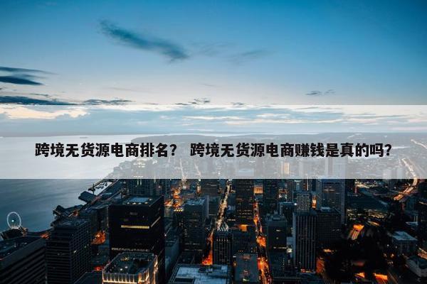 跨境无货源电商排名？ 跨境无货源电商赚钱是真的吗？