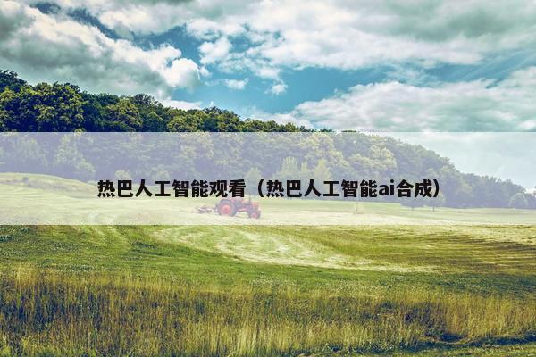 热巴人工智能观看（热巴人工智能ai合成）