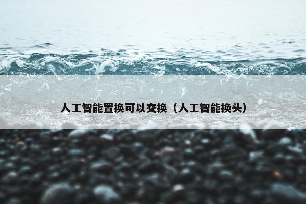 人工智能置换可以交换（人工智能换头）