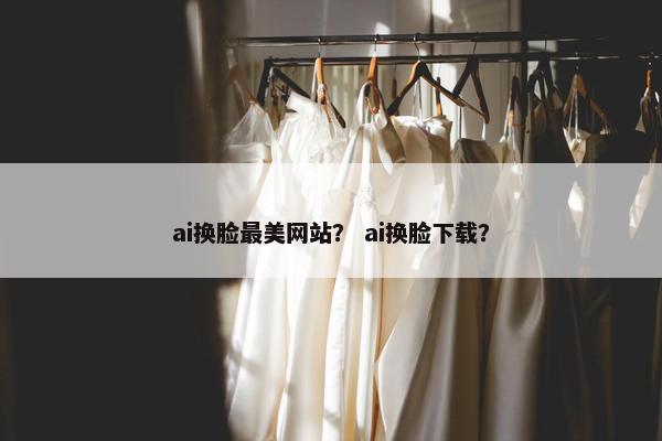 ai换脸最美网站？ ai换脸下载？