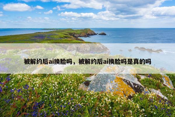 被解约后ai换脸吗，被解约后ai换脸吗是真的吗