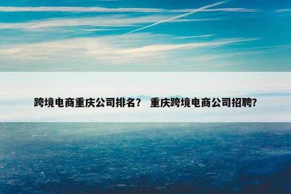跨境电商重庆公司排名？ 重庆跨境电商公司招聘？