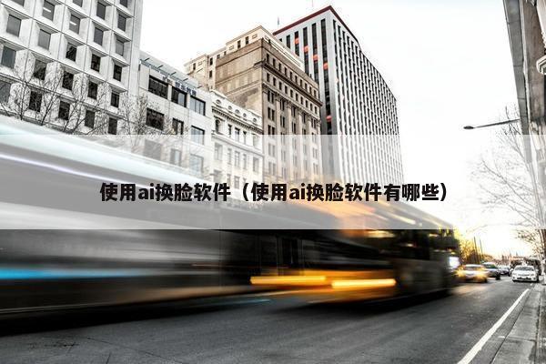 使用ai换脸软件（使用ai换脸软件有哪些）