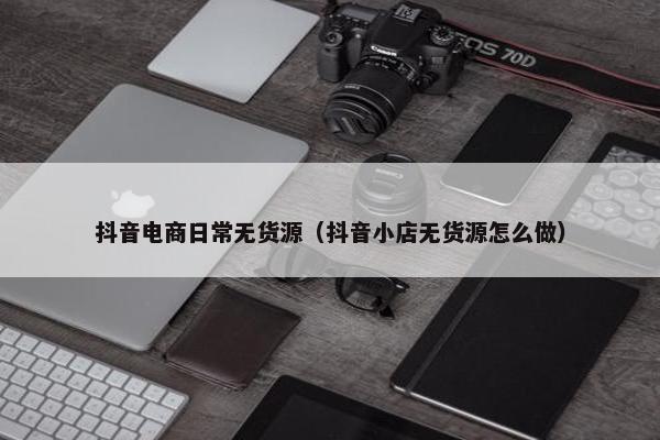 抖音电商日常无货源（抖音小店无货源怎么做）