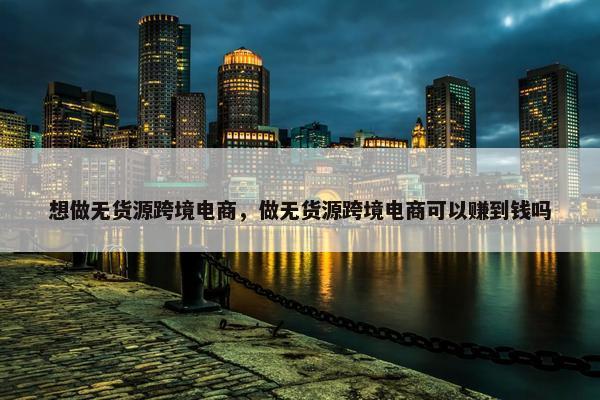 想做无货源跨境电商，做无货源跨境电商可以赚到钱吗