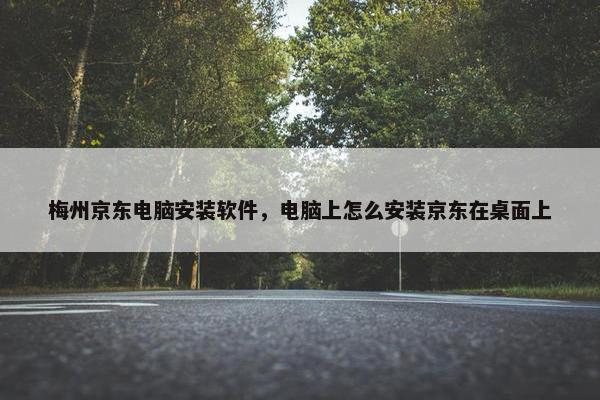 梅州京东电脑安装软件，电脑上怎么安装京东在桌面上