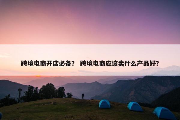 跨境电商开店必备？ 跨境电商应该卖什么产品好？