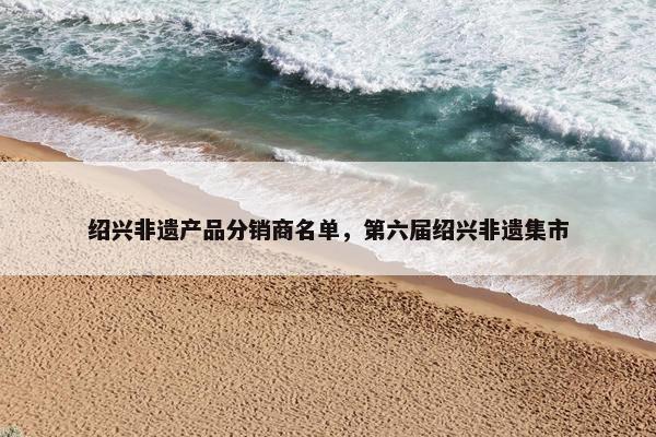 绍兴非遗产品分销商名单，第六届绍兴非遗集市