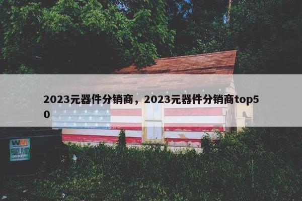 2023元器件分销商，2023元器件分销商top50