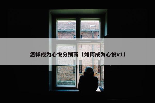 怎样成为心悦分销商（如何成为心悦v1）