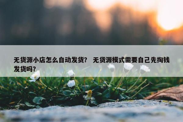 无货源小店怎么自动发货？ 无货源模式需要自己先掏钱发货吗？