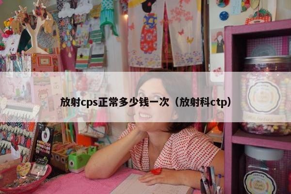 放射cps正常多少钱一次（放射科ctp）