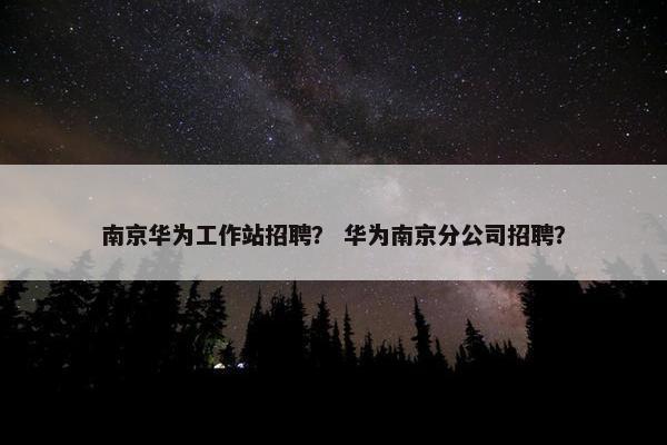 南京华为工作站招聘？ 华为南京分公司招聘？