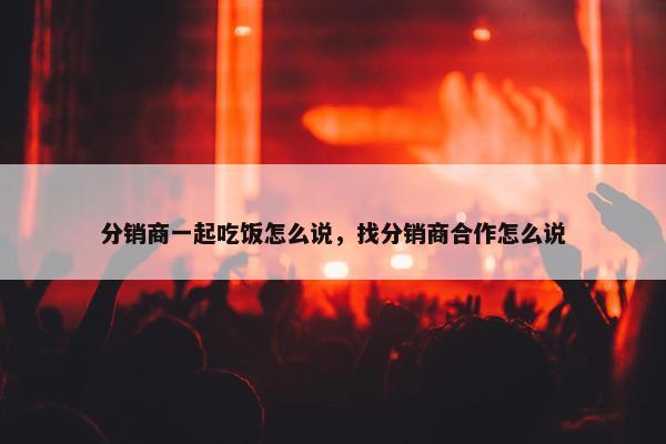 分销商一起吃饭怎么说，找分销商合作怎么说