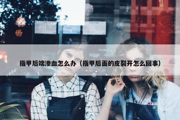 指甲后端渗血怎么办（指甲后面的皮裂开怎么回事）