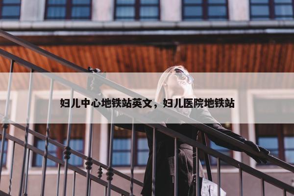 妇儿中心地铁站英文，妇儿医院地铁站