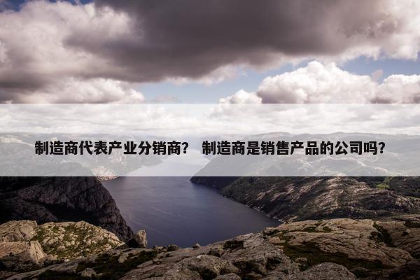 制造商代表产业分销商？ 制造商是销售产品的公司吗？