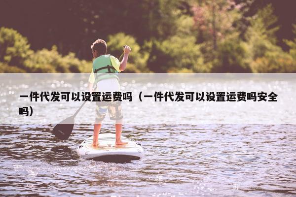 一件代发可以设置运费吗（一件代发可以设置运费吗安全吗）