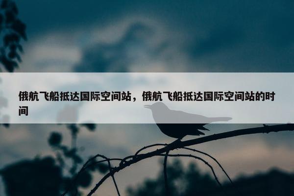 俄航飞船抵达国际空间站，俄航飞船抵达国际空间站的时间