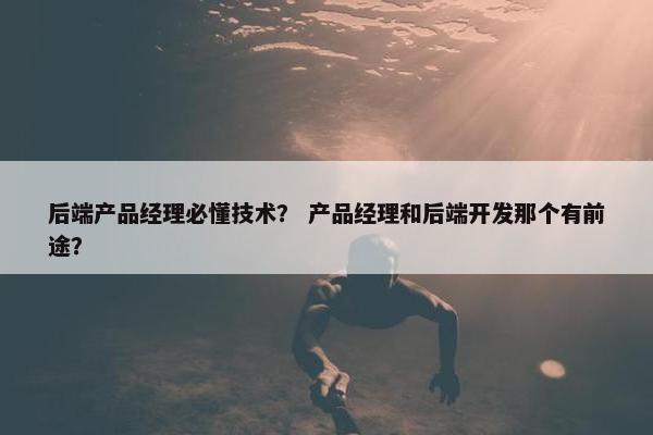 后端产品经理必懂技术？ 产品经理和后端开发那个有前途？