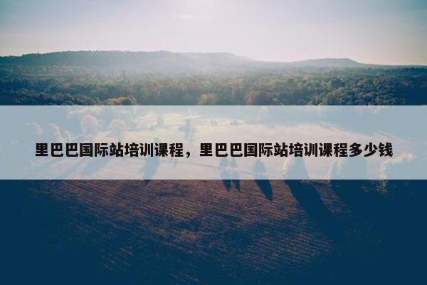 里巴巴国际站培训课程，里巴巴国际站培训课程多少钱