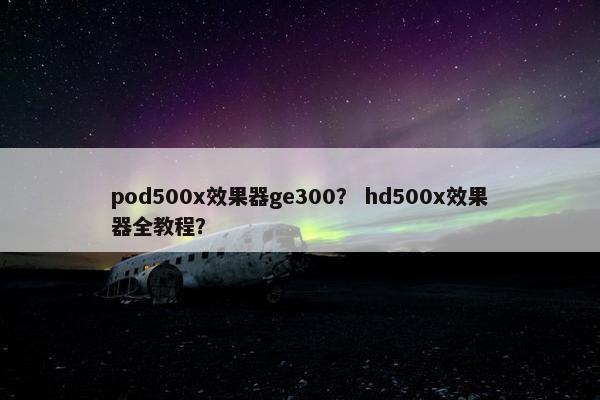 pod500x效果器ge300? hd500x效果器全教程? pod500x效果器ge300? hd500x效果器全教程?