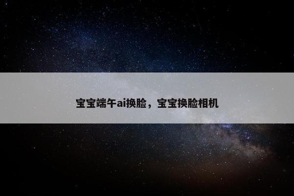 宝宝端午ai换脸，宝宝换脸相机
