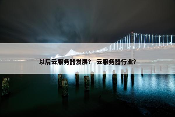 以后云服务器发展？ 云服务器行业？